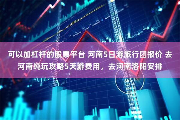 可以加杠杆的股票平台 河南5日游旅行团报价 去河南纯玩攻略5天游费用，去河南洛阳安排