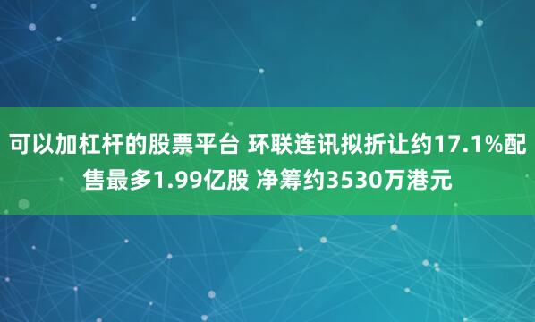 可以加杠杆的股票平台 环联连讯拟折让约17.1%配售最多1.99亿股 净筹约3530万港元