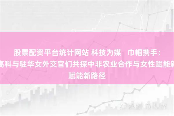 股票配资平台统计网站 科技为媒   巾帼携手：隆平高科与驻华女外交官们共探中非农业合作与女性赋能新路径