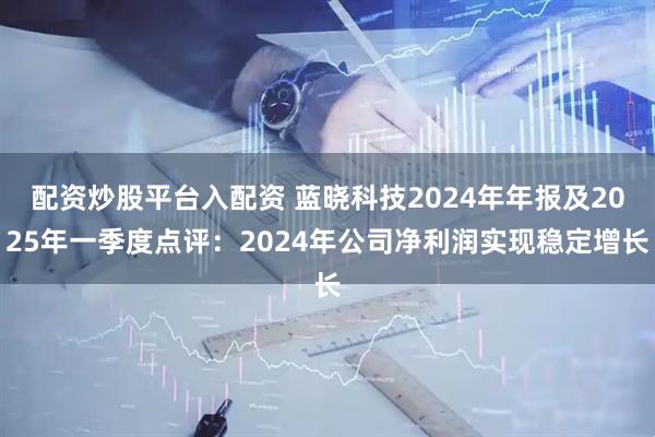 配资炒股平台入配资 蓝晓科技2024年年报及2025年一季度点评：2024年公司净利润实现稳定增长