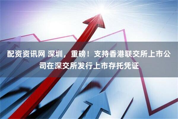 配资资讯网 深圳，重磅！支持香港联交所上市公司在深交所发行上市存托凭证