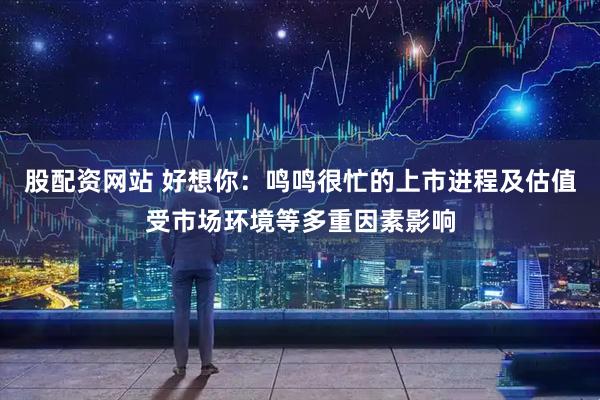 股配资网站 好想你：鸣鸣很忙的上市进程及估值受市场环境等多重因素影响