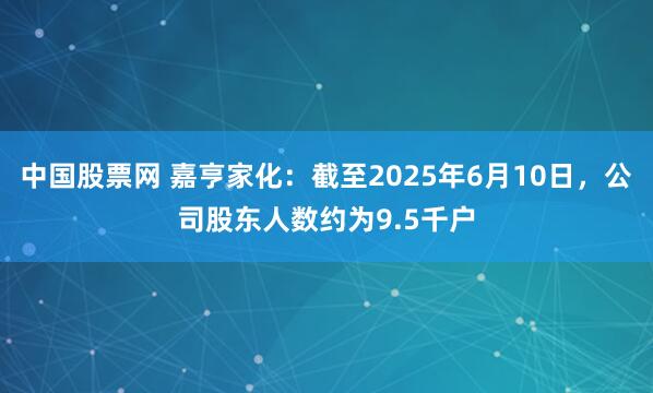 中国股票网 嘉亨家化：截至2025年6月10日，公司股东人数约为9.5千户