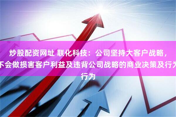 炒股配资网址 联化科技：公司坚持大客户战略，不会做损害客户利益及违背公司战略的商业决策及行为