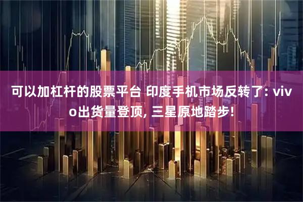 可以加杠杆的股票平台 印度手机市场反转了: vivo出货量登顶, 三星原地踏步!