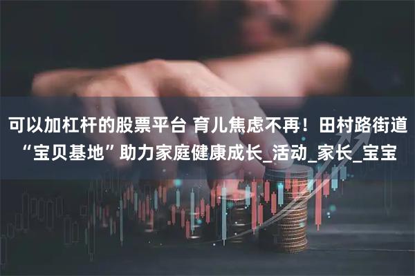 可以加杠杆的股票平台 育儿焦虑不再！田村路街道“宝贝基地”助力家庭健康成长_活动_家长_宝宝