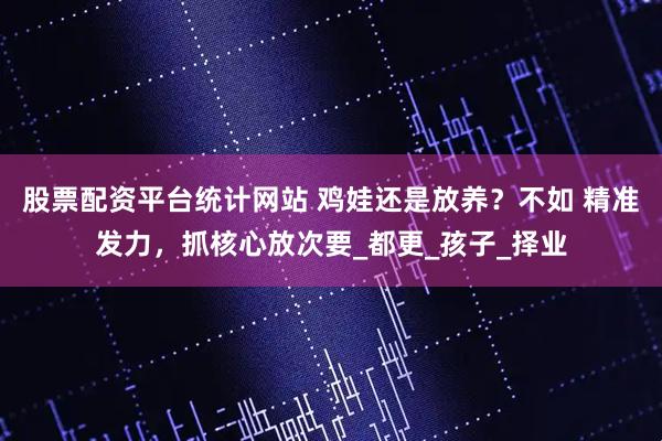 股票配资平台统计网站 鸡娃还是放养？不如 精准发力，抓核心放次要_都更_孩子_择业