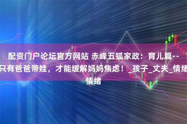 配资门户论坛官方网站 赤峰五狐家政：育儿篇--只有爸爸带娃，才能缓解妈妈焦虑！_孩子_丈夫_情绪